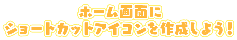 ホーム画面にショートカットアイコンを作成しよう！